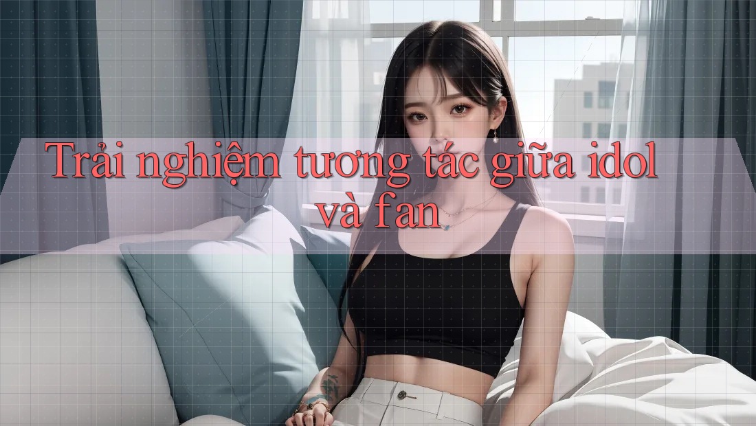 Trải nghiệm tương tác giữa idol và fan Trải nghiệm tương tác giữa idol và fan