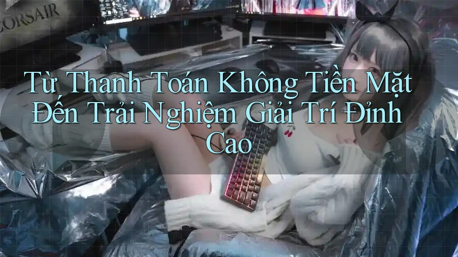 Từ Thanh Toán Không Tiền Mặt Đến Trải Nghiệm Giải Trí Đỉnh Cao