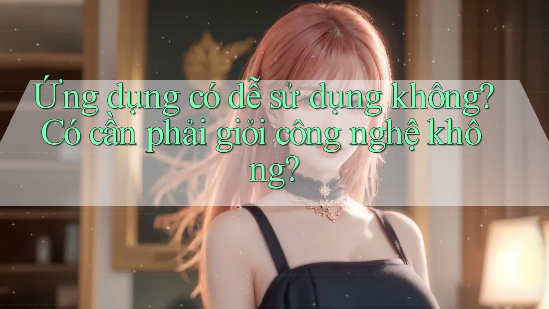 Ứng dụng có dễ sử dụng không? Có cần phải giỏi công nghệ không? Ứng dụng có dễ sử dụng không? Có cần phải giỏi công nghệ không?