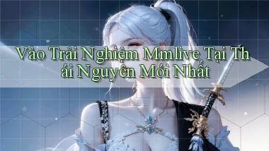 vào trải nghiệm mmlive tại Thái Nguyên mới nhất