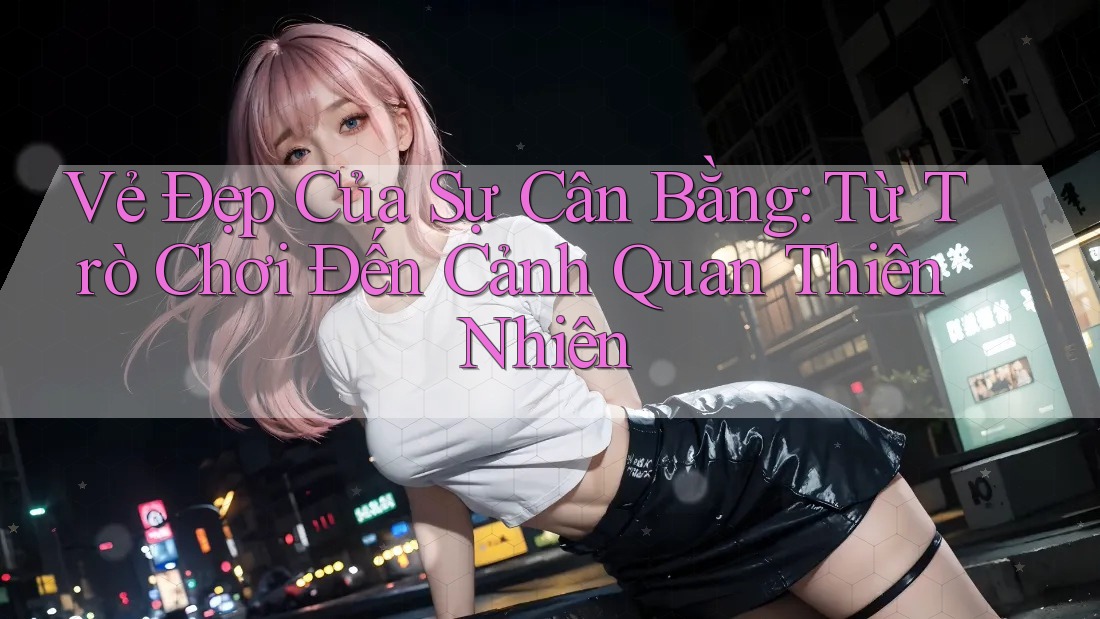 Vẻ Đẹp Của Sự Cân Bằng: Từ Trò Chơi Đến Cảnh Quan Thiên Nhiên