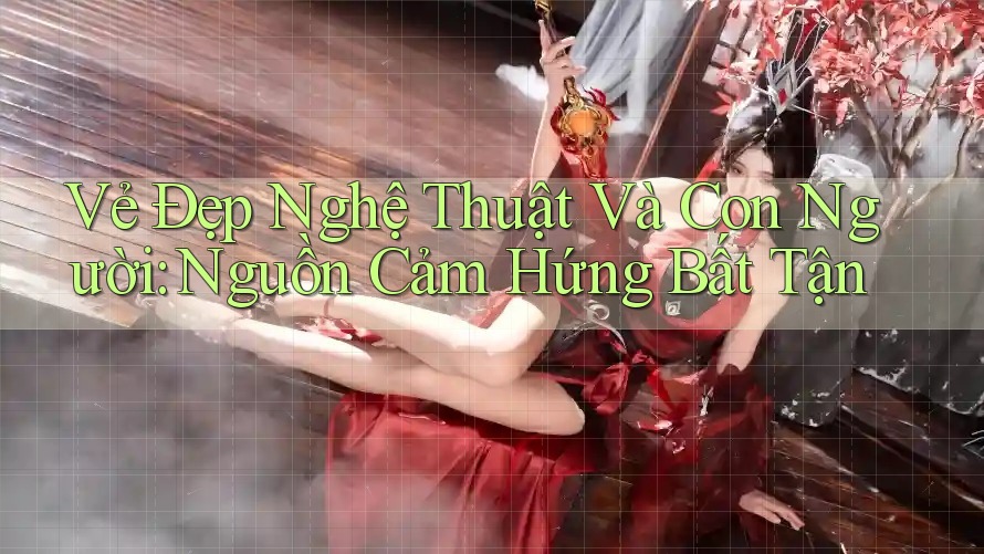 Vẻ Đẹp Nghệ Thuật Và Con Người: Nguồn Cảm Hứng Bất Tận Vẻ Đẹp Nghệ Thuật Và Con Người: Nguồn Cảm Hứng Bất Tận