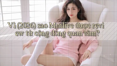 Vì (2026) sao Mmlive được review từ cộng đồng quan tâm