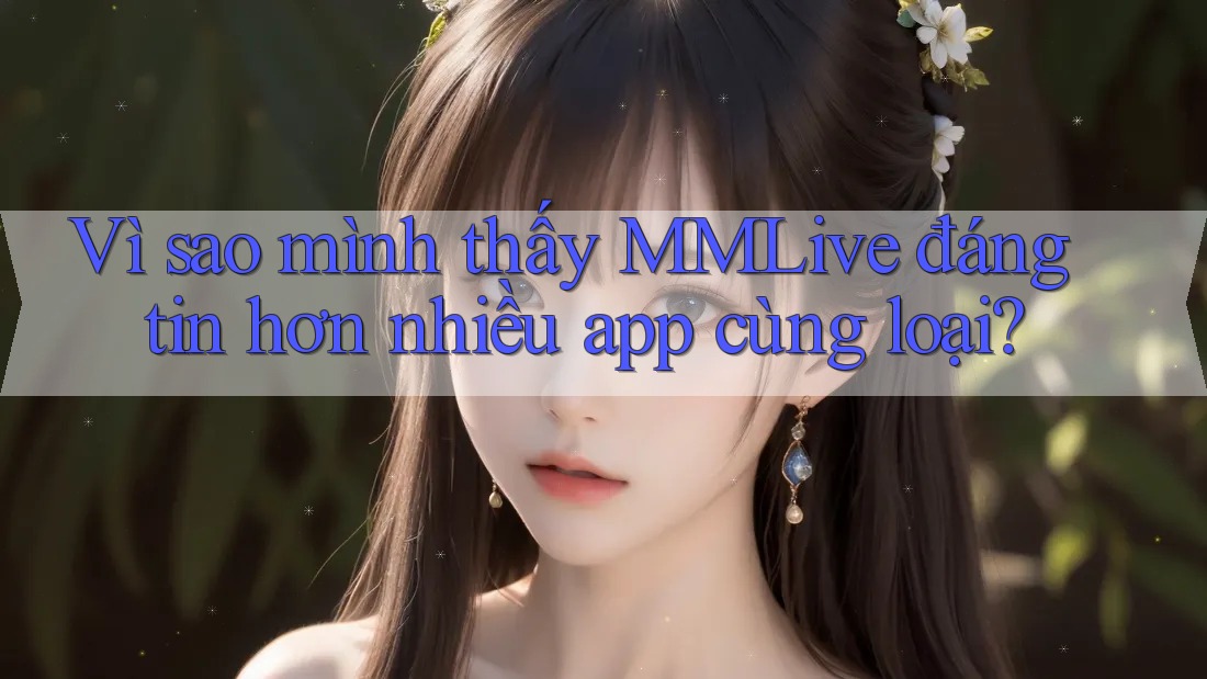 Vì sao mình thấy MMLive đáng tin hơn nhiều app cùng loại?