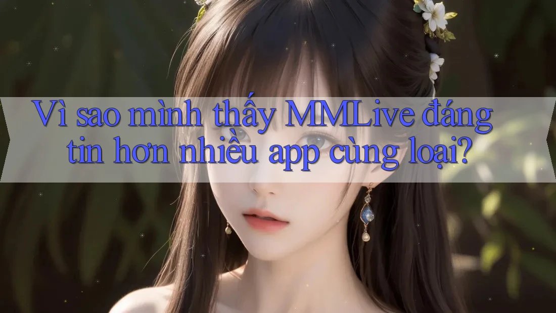 Vì sao mình thấy MMLive đáng tin hơn nhiều app cùng loại? Vì sao mình thấy MMLive đáng tin hơn nhiều app cùng loại?
