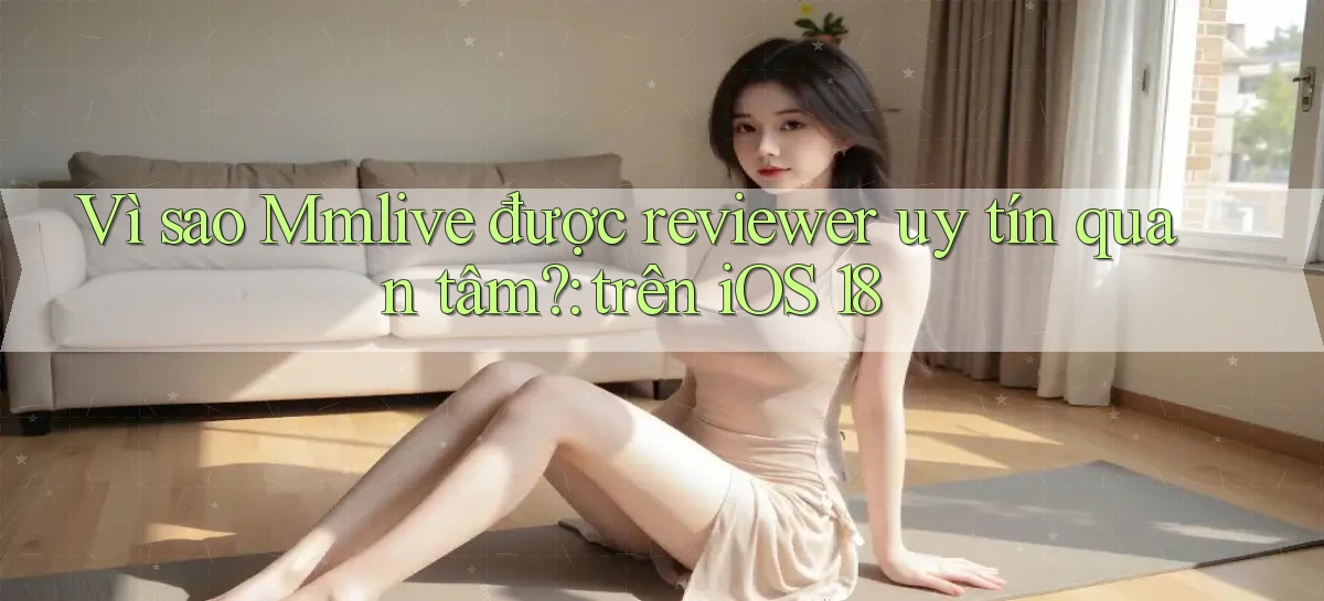 Vì sao Mmlive được reviewer uy tín quan tâm trên iOS 18