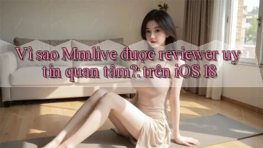 Vì sao Mmlive được reviewer uy tín quan tâm trên iOS 18