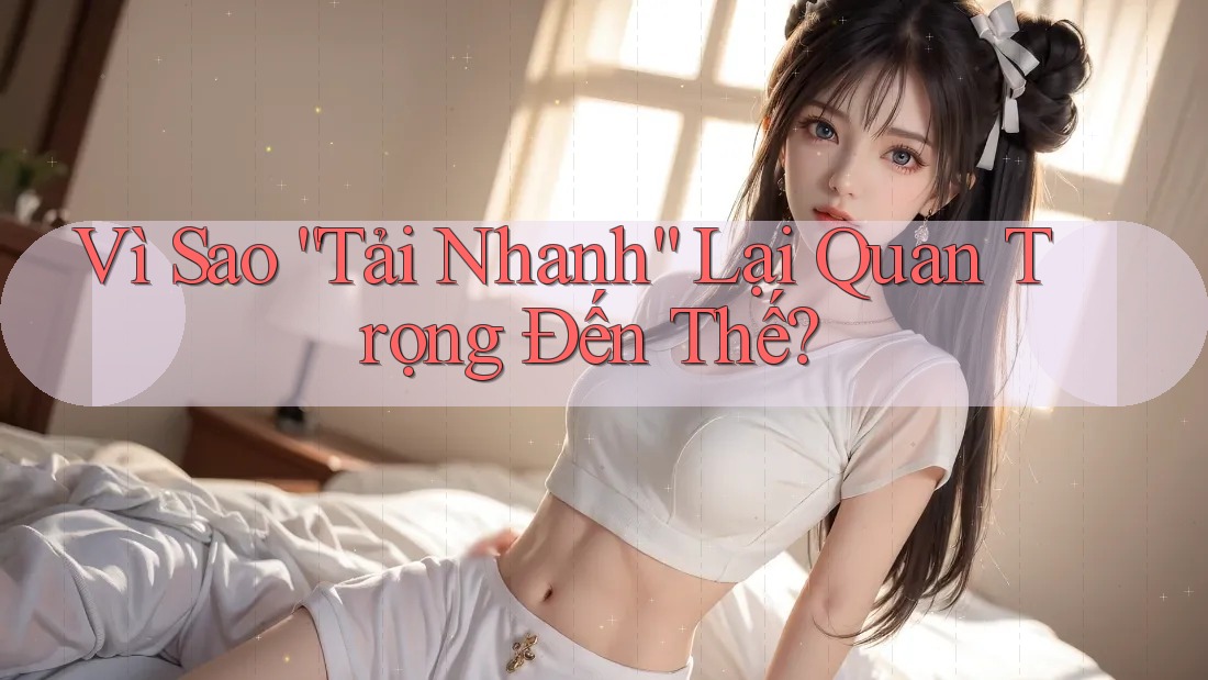 Vì Sao “Tải Nhanh” Lại Quan Trọng Đến Thế?